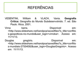 REFERÊNCIAS
VESENTINI,
William
&
VLACH,
Vania.
Geografia
Crítica: Geografia do Mundo Subdesenvolvido. 7. ed. São
Paulo: Ática, 2001.
Virna
barra.
Disponivel
em:
<http://www.slideshare.net/karolpoa/savedfiles?s_title=conflito
s-geopolticos-no-mundo&user_login=virnoka>. Acesso em:
11/11/13.
Douglas
gregório.
Disponivel
em:
<http://www.slideshare.net/karolpoa/savedfiles?s_title=conflito
s-mundiais-27554092&user_login=DouglasGregorio>. Acesso
em: 11/11/13.

 