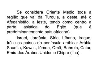 Se considera Oriente Médio toda a
região que vai da Turquia, a oeste, até o
Afeganistão, a leste, tendo como centro a
parte
asiática
do
Egito
(que
é
predominantemente país africano).
Israel, Jordânia, Síria, Líbano, Iraque,
Irã e os países da península arábica: Arábia
Saudita, Kuwait, Iêmen, Omã, Bahrein, Catar,
Emirados Árabes Unidos e Chipre (ilha).

 