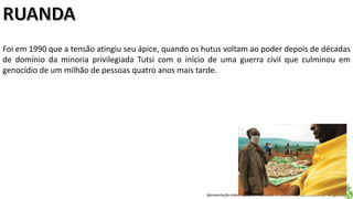 Apresentação elaborada pela Professora FERNANDA LOPES, disciplina de Geografia
Foi em 1990 que a tensão atingiu seu ápice, quando os hutus voltam ao poder depois de décadas
de domínio da minoria privilegiada Tutsi com o início de uma guerra civil que culminou em
genocídio de um milhão de pessoas quatro anos mais tarde.
 
