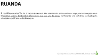 Apresentação elaborada pela Professora FERNANDA LOPES, disciplina de Geografia
A rivalidade entre Tutsis e Hutus é secular. Mas foi estimulada pelos colonialistas belgas, que no começo do século
XX emitiram carteiras de identidade diferenciadas para cada uma das etnias, manifestando uma preferência acentuada pelos
primeiros em matéria de postos de governo.
 