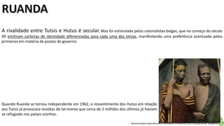 Apresentação elaborada pela Professora FERNANDA LOPES, disciplina de Geografia
A rivalidade entre Tutsis e Hutus é secular. Mas foi estimulada pelos colonialistas belgas, que no começo do século
XX emitiram carteiras de identidade diferenciadas para cada uma das etnias, manifestando uma preferência acentuada pelos
primeiros em matéria de postos de governo.
Quando Ruanda se tornou independente em 1962, o ressentimento dos Hutus em relação
aos Tutsis já provocara revoltas de tal monta que cerca de 2 milhões dos últimos já haviam
se refugiado nos países vizinhos.
 