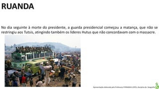 Apresentação elaborada pela Professora FERNANDA LOPES, disciplina de Geografia
No dia seguinte à morte do presidente, a guarda presidencial começou a matança, que não se
restringiu aos Tutsis, atingindo também os líderes Hutus que não concordavam com o massacre.
 