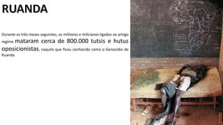 Apresentação elaborada pela Professora FERNANDA LOPES, disciplina de Geografia
Durante os três meses seguintes, os militares e milicianos ligados ao antigo
regime mataram cerca de 800.000 tutsis e hutus
oposicionistas, naquilo que ficou conhecido como o Genocídio de
Ruanda
 