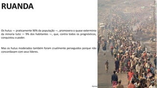 Apresentação elaborada pela Professora FERNANDA LOPES, disciplina de Geografia
Os hutus — praticamente 90% da população —, promovera o quase extermínio
da minoria tutsi — 9% dos habitantes —, que, contra todos os prognósticos,
conquistou o poder.
Mas os hutus moderados também foram cruelmente perseguidos porque não
concordavam com seus líderes.
 