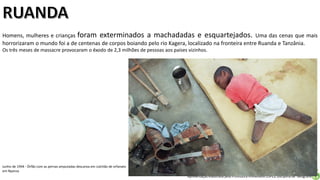 Apresentação elaborada pela Professora FERNANDA LOPES, disciplina de Geografia
Homens, mulheres e crianças foram exterminados a machadadas e esquartejados. Uma das cenas que mais
horrorizaram o mundo foi a de centenas de corpos boiando pelo rio Kagera, localizado na fronteira entre Ruanda e Tanzânia.
Os três meses de massacre provocaram o êxodo de 2,3 milhões de pessoas aos países vizinhos.
Junho de 1994 - Órfão com as pernas amputadas descansa em colchão de orfanato
em Nyanza
 