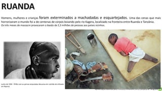 Apresentação elaborada pela Professora FERNANDA LOPES, disciplina de Geografia
Homens, mulheres e crianças foram exterminados a machadadas e esquartejados. Uma das cenas que mais
horrorizaram o mundo foi a de centenas de corpos boiando pelo rio Kagera, localizado na fronteira entre Ruanda e Tanzânia.
Os três meses de massacre provocaram o êxodo de 2,3 milhões de pessoas aos países vizinhos.
Junho de 1994 - Órfão com as pernas amputadas descansa em colchão de orfanato
em Nyanza
 