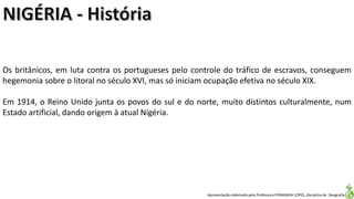 Apresentação elaborada pela Professora FERNANDA LOPES, disciplina de Geografia
Os britânicos, em luta contra os portugueses pelo controle do tráfico de escravos, conseguem
hegemonia sobre o litoral no século XVI, mas só iniciam ocupação efetiva no século XIX.
Em 1914, o Reino Unido junta os povos do sul e do norte, muito distintos culturalmente, num
Estado artificial, dando origem à atual Nigéria.
 