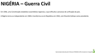 Apresentação elaborada pela Professora FERNANDA LOPES, disciplina de Geografia
Em 1946, uma Constituição estabelece assembleias regionais, o que dificulta o processo de unificação do país.
A Nigéria torna-se independente em 1960 e transforma-se em República em 1963, com Nnambi Azikiwe como presidente.
 
