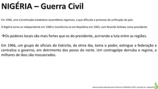 Apresentação elaborada pela Professora FERNANDA LOPES, disciplina de Geografia
Em 1946, uma Constituição estabelece assembleias regionais, o que dificulta o processo de unificação do país.
A Nigéria torna-se independente em 1960 e transforma-se em República em 1963, com Nnambi Azikiwe como presidente.
Os poderes locais são mais fortes que os do presidente, acirrando a luta entre as regiões.
Em 1966, um grupo de oficiais do Exército, da etnia ibo, toma o poder, extingue a federação e
centraliza o governo, em detrimento dos povos do norte. Um contragolpe derruba o regime, e
milhares de ibos são massacrados.
 