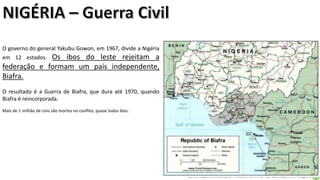 Apresentação elaborada pela Professora FERNANDA LOPES, disciplina de Geografia
O governo do general Yakubu Gowon, em 1967, divide a Nigéria
em 12 estados. Os ibos do leste rejeitam a
federação e formam um país independente,
Biafra.
O resultado é a Guerra de Biafra, que dura até 1970, quando
Biafra é reincorporada.
Mais de 1 milhão de civis são mortos no conflito, quase todos ibos.
 