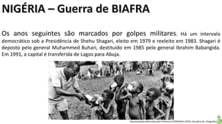 Apresentação elaborada pela Professora FERNANDA LOPES, disciplina de Geografia
Os anos seguintes são marcados por golpes militares. Há um intervalo
democrático sob a Presidência de Shehu Shagari, eleito em 1979 e reeleito em 1983. Shagari é
deposto pelo general Muhammed Buhari, destituído em 1985 pelo general Ibrahim Babangida.
Em 1991, a capital é transferida de Lagos para Abuja.
 