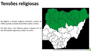 Apresentação elaborada pela Professora FERNANDA LOPES, disciplina de Geografia
Na Nigéria, a tensão religiosa aumenta a partir de
1999, quando o estado de Zamfara adota a sharia.
Em dois anos, a lei islâmica passa a vigorar em 12
dos 36 estados nigerianos, todos no norte .
 