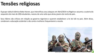 Apresentação elaborada pela Professora FERNANDA LOPES, disciplina de Geografia
O grupo radical islâmico Boko Haram, que intensificou seus ataques em Abril/2014 na Nigéria e assumiu a autoria do
sequestro de mais de 200 estudantes, nasceu de uma seita que atraiu jovens do norte do país.
Seus líderes são críticos em relação ao governo nigeriano e querem estabelecer a lei do Islâ no país. Além disso,
condenam a educação ocidental e são contra mulheres frequentarem a escola.
 