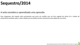 Apresentação elaborada pela Professora FERNANDA LOPES, disciplina de Geografia
A seita considera o aprendizado uma opressão.
Seus integrantes vão impedir todo ensinamento que entre em conflito com um livro sagrado do século VII e relatos de
proveniência duvidosa sobre a vida e ditados de seu profeta escritos centenas de anos depois de sua morte.
 