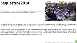 Apresentação elaborada pela Professora FERNANDA LOPES, disciplina de Geografia
Eles tomam 220 estudantes como escravas e as obrigam a converter-se a sua versão do islamismo. Eles as
violentam ou as vendem por 10 libras para novos donos. As garotas são vítimas da escravidão, do abuso infantil
e do casamento forçado. Seus captores são, por extensão, escravagistas e estupradores.
Cerca de 50 das meninas conseguiram fugir do Boko Haram nos primeiros dias do sequestro, mas 220 continuam desaparecidas,
segundo a escola de meninas Chibok. Elas tem idades entre 16 e 18 anos e estavam na escola para uma prova de Física.
O sequestro em massa aconteceu depois de uma grande explosão em Abuja, capital da Nigéria, que matou 75 e feriu 141. O
fracasso em resgatar as meninas é um constrangimento para o governo e o Exército da Nigéria, já criticados pela incapacidade de
frear o fundamentalismo que cresceu nos últimos cinco anos no país. Mais de 1.500 pessoas morreram vítimas de insurgência
este ano, em comparação a uma estimativa de 3.600 entre 2010 e 2013.
 