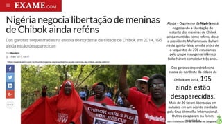 Apresentação elaborada pela Professora FERNANDA LOPES, disciplina de Geografia
http://exame.abril.com.br/mundo/nigeria-negocia-libertacao-de-meninas-de-chibok-ainda-refens/
Abuja – O governo da Nigéria está
negociando a libertação do
restante das meninas de Chibok
ainda mantidas como reféns, disse
o presidente Muhammadu Buhari
nesta quinta-feira, um dia antes de
o sequestro de 276 estudantes
pelo grupo insurgente islâmico
Boko Haram completar três anos.
Das garotas sequestradas na
escola do nordeste da cidade de
Chibok em 2014, 195
ainda estão
desaparecidas.
Mais de 20 foram libertadas em
outubro em um acordo mediado
pela Cruz Vermelha Internacional.
Outras escaparam ou foram
resgatadas.
 