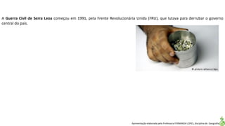 Apresentação elaborada pela Professora FERNANDA LOPES, disciplina de Geografia
A Guerra Civil de Serra Leoa começou em 1991, pela Frente Revolucionária Unida (FRU), que lutava para derrubar o governo
central do país.
 