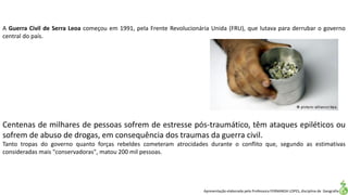 Apresentação elaborada pela Professora FERNANDA LOPES, disciplina de Geografia
Centenas de milhares de pessoas sofrem de estresse pós-traumático, têm ataques epiléticos ou
sofrem de abuso de drogas, em consequência dos traumas da guerra civil.
Tanto tropas do governo quanto forças rebeldes cometeram atrocidades durante o conflito que, segundo as estimativas
consideradas mais "conservadoras", matou 200 mil pessoas.
A Guerra Civil de Serra Leoa começou em 1991, pela Frente Revolucionária Unida (FRU), que lutava para derrubar o governo
central do país.
 