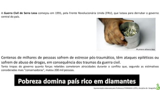 Apresentação elaborada pela Professora FERNANDA LOPES, disciplina de Geografia
Centenas de milhares de pessoas sofrem de estresse pós-traumático, têm ataques epiléticos ou
sofrem de abuso de drogas, em consequência dos traumas da guerra civil.
Tanto tropas do governo quanto forças rebeldes cometeram atrocidades durante o conflito que, segundo as estimativas
consideradas mais "conservadoras", matou 200 mil pessoas.
A Guerra Civil de Serra Leoa começou em 1991, pela Frente Revolucionária Unida (FRU), que lutava para derrubar o governo
central do país.
 