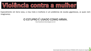 Apresentação elaborada pela Professora FERNANDA LOPES, disciplina de Geografia
Especialmente em Serra Leoa, o mau trato à mulheres é um problemas de escalas gigantescas, as quais nem
imaginamos.
O ESTUPRO É USADO COMO ARMA.
http://republicaserraleoa.blogspot.com.br/
 
