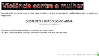 Apresentação elaborada pela Professora FERNANDA LOPES, disciplina de Geografia
Especialmente em Serra Leoa, o mau trato à mulheres é um problemas de escalas gigantescas, as quais nem
imaginamos.
O ESTUPRO É USADO COMO ARMA.
http://republicaserraleoa.blogspot.com.br/
É praticado como forma de humilhação ou método de "limpeza étnica".
Em alguns casos as mulheres chegam a ser violentadas diante do marido e até dos filhos.
 