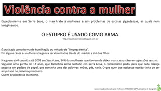 Apresentação elaborada pela Professora FERNANDA LOPES, disciplina de Geografia
Especialmente em Serra Leoa, o mau trato à mulheres é um problemas de escalas gigantescas, as quais nem
imaginamos.
O ESTUPRO É USADO COMO ARMA.
http://republicaserraleoa.blogspot.com.br/
É praticado como forma de humilhação ou método de "limpeza étnica".
Em alguns casos as mulheres chegam a ser violentadas diante do marido e até dos filhos.
Na guerra civil ocorrida até 2002 em Serra Leoa, 94% das mulheres que tiveram de deixar suas casas sofreram agressões sexuais.
Segundo uma garota de 13 anos, que trabalhou como soldado em Serra Leoa, o comandante pediu para que cada criança
pegasse um pedaço de papel, que continha uma das palavras: mãos, pés, nariz. O que quer que estivesse escrito tinha de ser
amputado no próximo prisioneiro.
Quem desobedecia era morto.
 