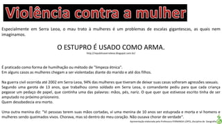 Apresentação elaborada pela Professora FERNANDA LOPES, disciplina de Geografia
Especialmente em Serra Leoa, o mau trato à mulheres é um problemas de escalas gigantescas, as quais nem
imaginamos.
O ESTUPRO É USADO COMO ARMA.
http://republicaserraleoa.blogspot.com.br/
É praticado como forma de humilhação ou método de "limpeza étnica".
Em alguns casos as mulheres chegam a ser violentadas diante do marido e até dos filhos.
Na guerra civil ocorrida até 2002 em Serra Leoa, 94% das mulheres que tiveram de deixar suas casas sofreram agressões sexuais.
Segundo uma garota de 13 anos, que trabalhou como soldado em Serra Leoa, o comandante pediu para que cada criança
pegasse um pedaço de papel, que continha uma das palavras: mãos, pés, nariz. O que quer que estivesse escrito tinha de ser
amputado no próximo prisioneiro.
Quem desobedecia era morto.
Uma outra menina diz: "Vi pessoas terem suas mãos cortadas, vi uma menina de 10 anos ser estuprada e morta e vi homens e
mulheres sendo queimados vivos. Chorava, mas só dentro do meu coração. Não ousava chorar de verdade".
 