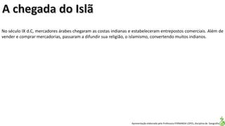 Apresentação elaborada pela Professora FERNANDA LOPES, disciplina de Geografia
No século IX d.C, mercadores árabes chegaram as costas indianas e estabeleceram entrepostos comerciais. Além de
vender e comprar mercadorias, passaram a difundir sua religião, o islamismo, convertendo muitos indianos.
 