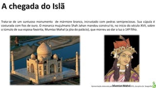 Apresentação elaborada pela Professora FERNANDA LOPES, disciplina de Geografia
Trata-se de um suntuoso monumento de mármore branco, incrustado com pedras semipreciosas. Sua cúpula é
costurada com fios de ouro. O monarca muçulmano Shah Jahan mandou construí-lo, no início do século XVII, sobre
o túmulo de sua esposa favorita, Mumtaz Mahal (a jóia do palácio), que morreu ao dar a luz o 14º filho.
Mumtaz Mahal
 