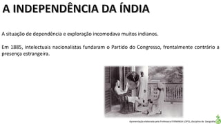 Apresentação elaborada pela Professora FERNANDA LOPES, disciplina de Geografia
A situação de dependência e exploração incomodava muitos indianos.
Em 1885, intelectuais nacionalistas fundaram o Partido do Congresso, frontalmente contrário a
presença estrangeira.
 