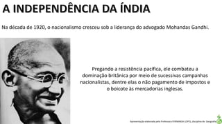 Apresentação elaborada pela Professora FERNANDA LOPES, disciplina de Geografia
Na década de 1920, o nacionalismo cresceu sob a liderança do advogado Mohandas Gandhi.
Pregando a resistência pacífica, ele combateu a
dominação britânica por meio de sucessivas campanhas
nacionalistas, dentre elas o não pagamento de impostos e
o boicote às mercadorias inglesas.
 