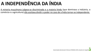 Apresentação elaborada pela Professora FERNANDA LOPES, disciplina de Geografia
A minoria muçulmana julgava-se discriminada e a maioria hindu (que dominava a indústria, o
comércio e a agricultura) não aceitava dividir o poder no caso de a Índia tornar-se independente.
 