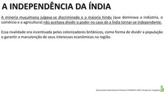 Apresentação elaborada pela Professora FERNANDA LOPES, disciplina de Geografia
A minoria muçulmana julgava-se discriminada e a maioria hindu (que dominava a indústria, o
comércio e a agricultura) não aceitava dividir o poder no caso de a Índia tornar-se independente.
Essa rivalidade era incentivada pelos colonizadores britânicos, como forma de dividir a população
e garantir a manutenção de seus interesses econômicos na região.
 