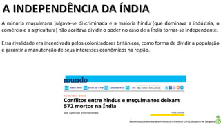 Apresentação elaborada pela Professora FERNANDA LOPES, disciplina de Geografia
A minoria muçulmana julgava-se discriminada e a maioria hindu (que dominava a indústria, o
comércio e a agricultura) não aceitava dividir o poder no caso de a Índia tornar-se independente.
Essa rivalidade era incentivada pelos colonizadores britânicos, como forma de dividir a população
e garantir a manutenção de seus interesses econômicos na região.
 