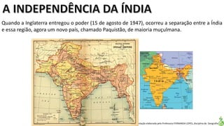 Apresentação elaborada pela Professora FERNANDA LOPES, disciplina de Geografia
Quando a Inglaterra entregou o poder (15 de agosto de 1947), ocorreu a separação entre a Índia
e essa região, agora um novo país, chamado Paquistão, de maioria muçulmana.
 