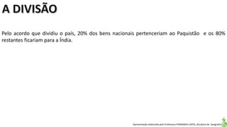 Apresentação elaborada pela Professora FERNANDA LOPES, disciplina de Geografia
Pelo acordo que dividiu o país, 20% dos bens nacionais pertenceriam ao Paquistão e os 80%
restantes ficariam para a Índia.
 