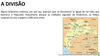 Apresentação elaborada pela Professora FERNANDA LOPES, disciplina de Geografia
Alguns brâmanes indianos, por sua vez, queriam que se desviassem as águas do rio Indo, que
banharia o Paquistão muçulmano, porque as tradições sagradas do hinduísmo, os Vedas,
surgiram às suas margens 2.500 anos antes.
 