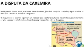 Apresentação elaborada pela Professora FERNANDA LOPES, disciplina de Geografia
Nesse período, os dois países, que viviam fortes rivalidades, passaram a disputar a Caxemira, região no norte da
Índia onde a maioria da população é muçulmana.
Os muçulmanos da Caxemira esperavam um plebiscito para escolher o seu futuro, mas a Índia ocupou militarmente
a região e a declarou estado indiano. Iniciando-se os graves conflitos entre os dois países.
 