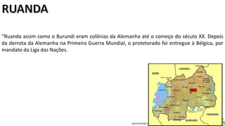 Apresentação elaborada pela Professora FERNANDA LOPES, disciplina de Geografia
“Ruanda assim como o Burundi eram colônias da Alemanha até o começo do século XX. Depois
da derrota da Alemanha na Primeira Guerra Mundial, o protetorado foi entregue à Bélgica, por
mandato da Liga das Nações.
 