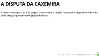 Apresentação elaborada pela Professora FERNANDA LOPES, disciplina de Geografia
A maioria da população é de origem paquistanesa e religião muçulmana. O governo é da Índia,
onde a religião predominante (85%) é hinduísta.
 