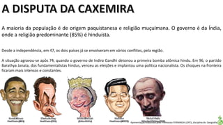 Apresentação elaborada pela Professora FERNANDA LOPES, disciplina de Geografia
A maioria da população é de origem paquistanesa e religião muçulmana. O governo é da Índia,
onde a religião predominante (85%) é hinduísta.
Desde a independência, em 47, os dois países já se envolveram em vários conflitos, pela região.
A situação agravou-se após 74, quando o governo de Indira Gandhi detonou a primeira bomba atômica hindu. Em 96, o partido
Barathya Janata, dos fundamentalistas hindus, venceu as eleições e implantou uma política nacionalista. Os choques na fronteira
ficaram mais intensos e constantes.
 