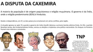 Apresentação elaborada pela Professora FERNANDA LOPES, disciplina de Geografia
A maioria da população é de origem paquistanesa e religião muçulmana. O governo é da Índia,
onde a religião predominante (85%) é hinduísta.
Desde a independência, em 47, os dois países já se envolveram em vários conflitos, pela região.
A situação agravou-se após 74, quando o governo de Indira Gandhi detonou a primeira bomba atômica hindu. Em 96, o partido
Barathya Janata, dos fundamentalistas hindus, venceu as eleições e implantou uma política nacionalista. Os choques na fronteira
ficaram mais intensos e constantes.
O Tratado de Não Proliferação
Nuclear (TNP) entrou em vigor em
1970, permite que apenas 5 países –
EUA, Rússia, China, Reino Unido e
França – mantenham seu arsenal,
desde que não repassem a
tecnologia para fins bélicos a outras
nações.
 