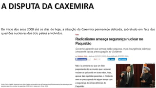 Apresentação elaborada pela Professora FERNANDA LOPES, disciplina de Geografia
Do início dos anos 2000 até os dias de hoje, a situação da Caxemira permanece delicada, sobretudo em face das
questões nucleares dos dois países envolvidos.
Fonte: Carta Capital. Disponível em:<http://www.cartacapital.com.br/internacional/fortalecimento-de-radicais-poe-em-
questao-seguranca-nuclear-no-paquistao-1830.html>. Acesso em: 23 jun. 2016.
 