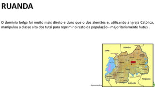 Apresentação elaborada pela Professora FERNANDA LOPES, disciplina de Geografia
O domínio belga foi muito mais direto e duro que o dos alemães e, utilizando a Igreja Católica,
manipulou a classe alta dos tutsi para reprimir o resto da população - majoritariamente hutus .
 