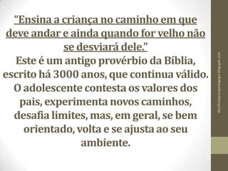 “Ensina a criança no caminho em que
deve andar e ainda quando for velho não
se desviará dele.”
Este é um antigo provérbio da Bíblia,
escrito há 3000 anos, que continua válido.
O adolescente contestaos valores dos
pais, experimenta novos caminhos,
desafia limites, mas, em geral, se bem
orientado, volta e se ajusta ao seu
ambiente.
desafiodapsicopedagogia.blogspot.com
 