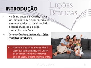 • No Éden, antes da Queda, havia
um ambiente perfeito: harmônico
e amoroso. Mas o casal, ouvindo
o tentador, perdeu a doce
comunhão com Deus
• Consequência: o início de sérios
conflitos familiares.
11Pr. Moisés Sampaio de Paula
INTRODUÇÃO
• A boa nova para os nossos dias é
saber da possibilidade, em Cristo,
de equacionarmos os problemas
que, às vezes, afetam a família cristã.
• A boa nova para os nossos dias é
saber da possibilidade, em Cristo,
de equacionarmos os problemas
que, às vezes, afetam a família cristã.
 