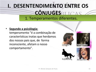 I. DESENTENDIMENTO ENTRE OS
CÔNJUGES
• Segundo a psicólogia:
temperamento "é a combinação de
características inatas que herdamos
dos nossos pais que, de forma
inconsciente, afetam o nosso
comportamento".
14Pr. Moisés Sampaio de Paula
1. Temperamentos diferentes.1. Temperamentos diferentes.
 