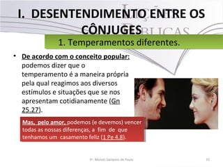 I. DESENTENDIMENTO ENTRE OS
CÔNJUGES
• De acordo com o conceito popular:
podemos dizer que o
temperamento é a maneira própria
pela qual reagimos aos diversos
estímulos e situações que se nos
apresentam cotidianamente (Gn
25.27).
15Pr. Moisés Sampaio de Paula
1. Temperamentos diferentes.1. Temperamentos diferentes.
Mas, pelo amor, podemos (e devemos) vencer
todas as nossas diferenças, a fim de que
tenhamos um casamento feliz (1 Pe 4.8).
Mas, pelo amor, podemos (e devemos) vencer
todas as nossas diferenças, a fim de que
tenhamos um casamento feliz (1 Pe 4.8).
 