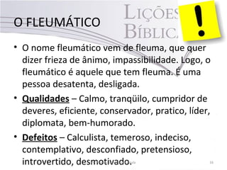 O FLEUMÁTICO
• O nome fleumático vem de fleuma, que quer
dizer frieza de ânimo, impassibilidade. Logo, o
fleumático é aquele que tem fleuma. É uma
pessoa desatenta, desligada.
• Qualidades – Calmo, tranqüilo, cumpridor de
deveres, eficiente, conservador, pratico, líder,
diplomata, bem-humorado.
• Defeitos – Calculista, temeroso, indeciso,
contemplativo, desconfiado, pretensioso,
introvertido, desmotivado.Pr. Moisés Sampaio de Paula 16
 