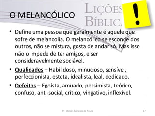 O MELANCÓLICO
• Define uma pessoa que geralmente é aquele que
sofre de melancolia. O melancólico se esconde dos
outros, não se mistura, gosta de andar só. Mas isso
não o impede de ter amigos, e ser
consideravelmente sociável.
• Qualidades – Habilidoso, minucioso, sensível,
perfeccionista, esteta, idealista, leal, dedicado.
• Defeitos – Egoísta, amuado, pessimista, teórico,
confuso, anti-social, crítico, vingativo, inflexível.
Pr. Moisés Sampaio de Paula 17
 